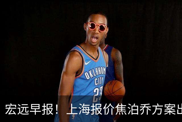宏远早报！上海报价焦泊乔方案出炉，朱芳雨赴新疆谈判，徐杰自费特训